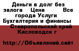 Деньги в долг без залога  › Цена ­ 100 - Все города Услуги » Бухгалтерия и финансы   . Ставропольский край,Кисловодск г.